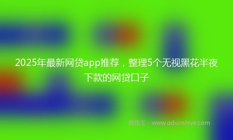 2025年最新网贷app推荐，整理5个无视黑花半夜下款的网贷口子
