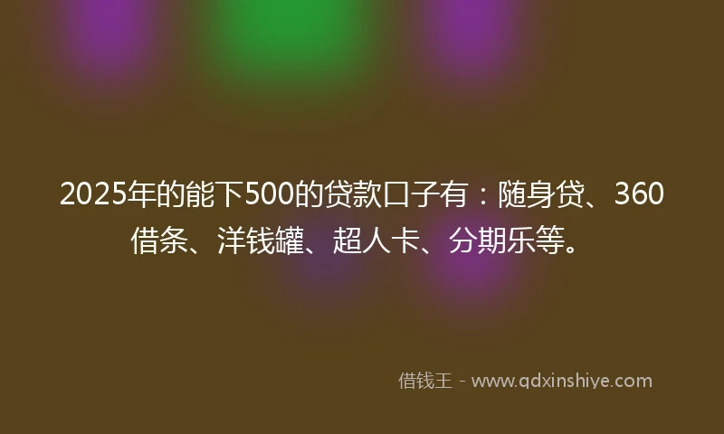 2025年的能下500的贷款口子有：随身贷、360借条、洋钱罐、超人卡、分期乐等。