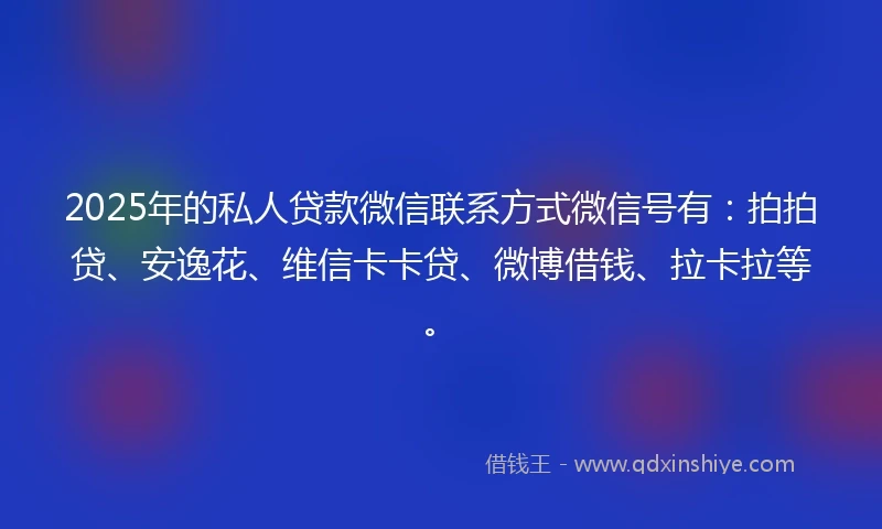 2025年的私人贷款微信联系方式微信号有：拍拍贷、安逸花、维信卡卡贷、微博借钱、拉卡拉等。