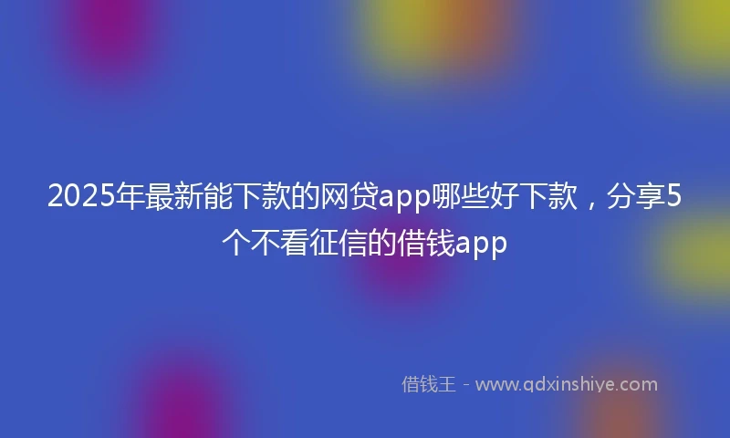 2025年最新能下款的网贷app哪些好下款，分享5个不看征信的借钱app