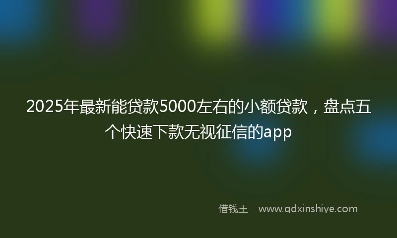 2025年最新能贷款5000左右的小额贷款,盘点五个快速下款无视征信的app
