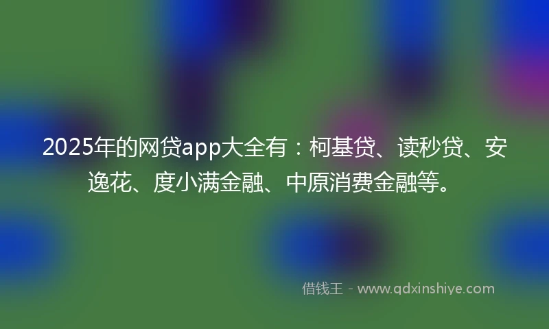 2025年的网贷app大全有：柯基贷、读秒贷、安逸花、度小满金融、中原消费金融等。