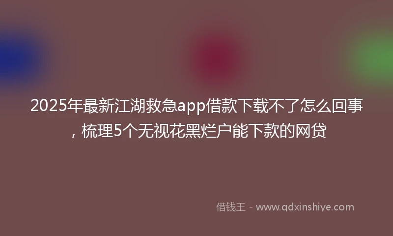2025年最新江湖救急app借款下载不了怎么回事,梳理5个无视花黑烂户能下款的网贷