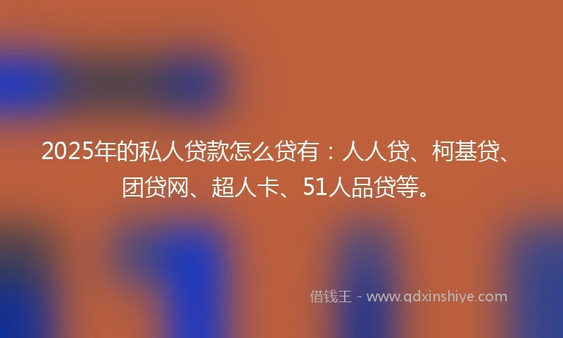 2025年的私人贷款怎么贷有：人人贷、柯基贷、团贷网、超人卡、51人品贷等。