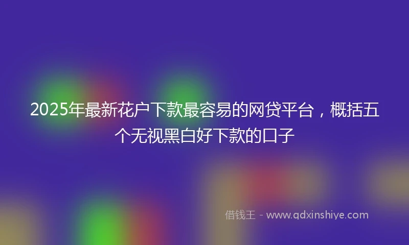 2025年最新花户下款最容易的网贷平台，概括五个无视黑白好下款的口子