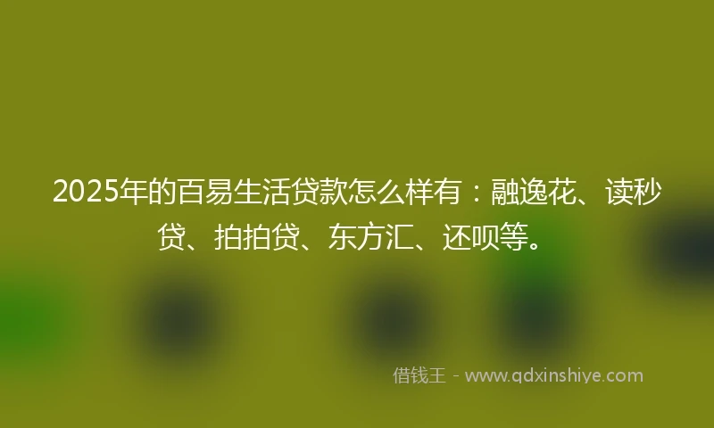 2025年的百易生活贷款怎么样有：融逸花、读秒贷、拍拍贷、东方汇、还呗等。