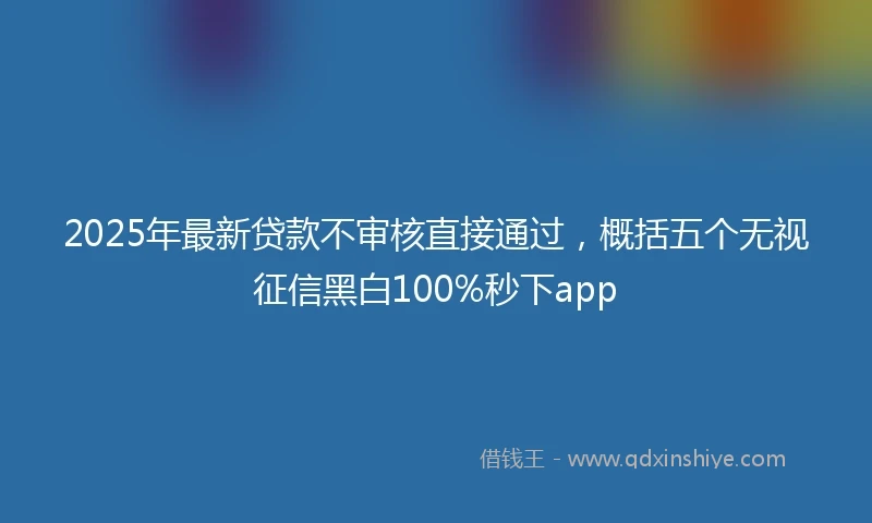 2025年最新贷款不审核直接通过，概括五个无视征信黑白100%秒下app