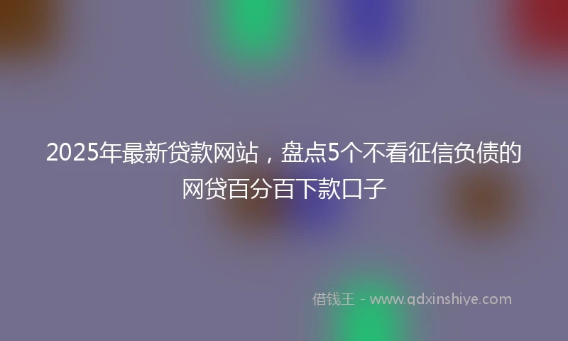 2025年最新贷款网站，盘点5个不看征信负债的网贷百分百下款口子
