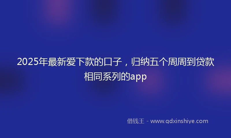 2025年最新爱下款的口子，归纳五个周周到贷款相同系列的app