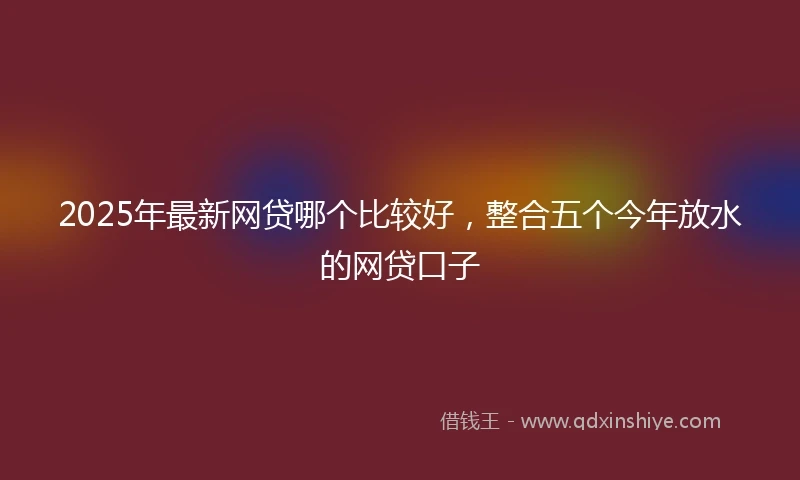 2025年最新网贷哪个比较好，整合五个今年放水的网贷口子