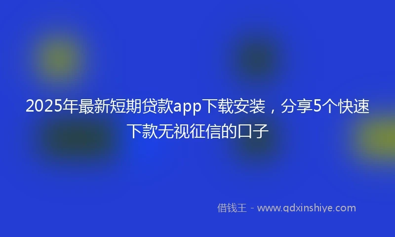 2025年最新短期贷款app下载安装，分享5个快速下款无视征信的口子