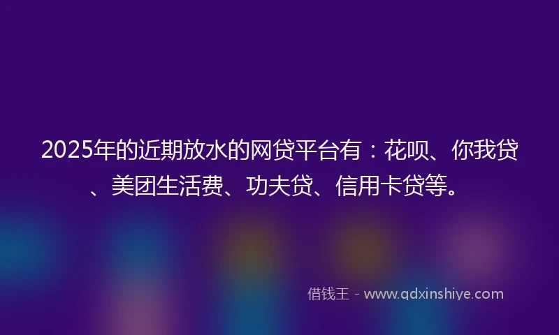 2025年的近期放水的网贷平台有：花呗、你我贷、美团生活费、功夫贷、信用卡贷等。