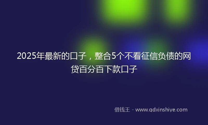 2025年最新的口子，整合5个不看征信负债的网贷百分百下款口子