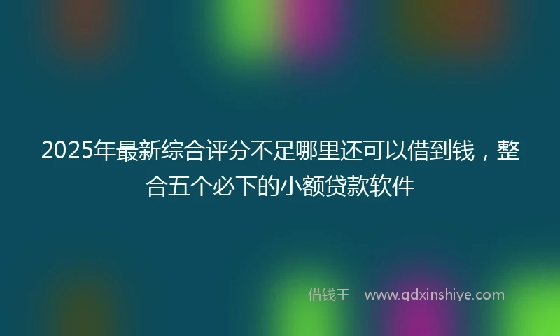 2025年最新综合评分不足哪里还可以借到钱，整合五个必下的小额贷款软件