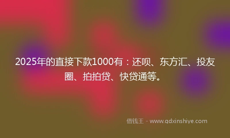 2025年的直接下款1000有：还呗、东方汇、投友圈、拍拍贷、快贷通等。