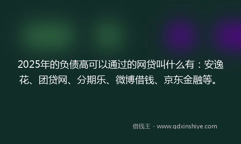 2025年的负债高可以通过的网贷叫什么有：安逸花、团贷网、分期乐、微博借钱、京东金融等。