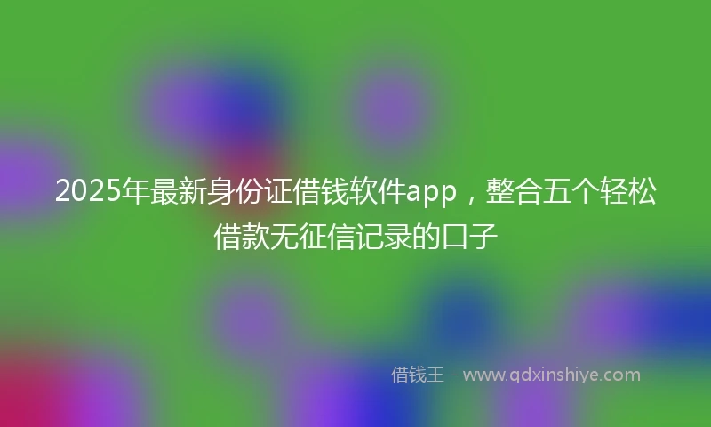 2025年最新身份证借钱软件app，整合五个轻松借款无征信记录的口子
