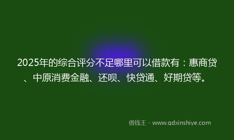 2025年的综合评分不足哪里可以借款有：惠商贷、中原消费金融、还呗、快贷通、好期贷等。