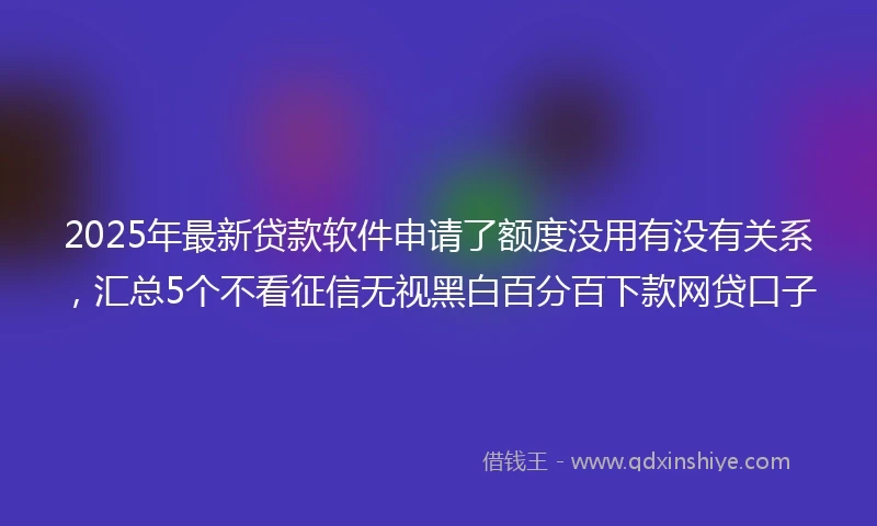 2025年最新贷款软件申请了额度没用有没有关系，汇总5个不看征信无视黑白百分百下款网贷口子