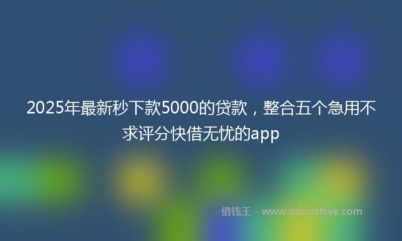 2025年最新秒下款5000的贷款，整合五个急用不求评分快借无忧的app