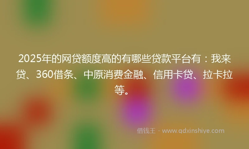 2025年的网贷额度高的有哪些贷款平台有：我来贷、360借条、中原消费金融、信用卡贷、拉卡拉等。