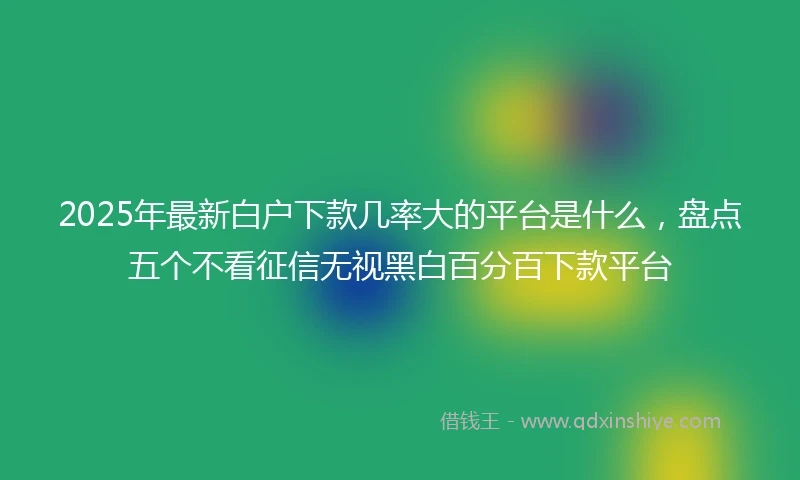 2025年最新白户下款几率大的平台是什么，盘点五个不看征信无视黑白百分百下款平台