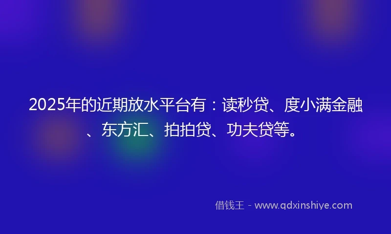 2025年的近期放水平台有：读秒贷、度小满金融、东方汇、拍拍贷、功夫贷等。