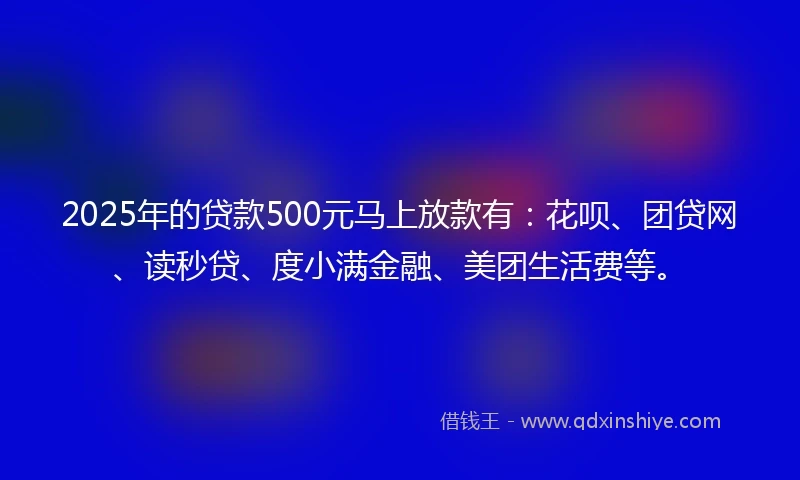 2025年的贷款500元马上放款有：花呗、团贷网、读秒贷、度小满金融、美团生活费等。