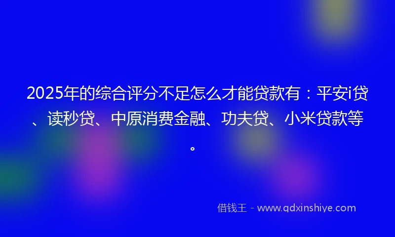 2025年的综合评分不足怎么才能贷款有：平安i贷、读秒贷、中原消费金融、功夫贷、小米贷款等。