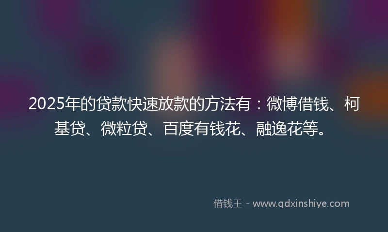 2025年的贷款快速放款的方法有：微博借钱、柯基贷、微粒贷、百度有钱花、融逸花等。