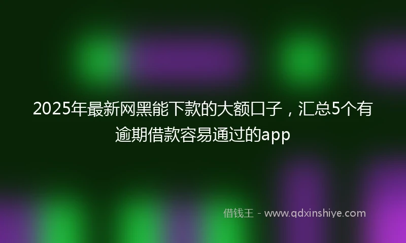2025年最新网黑能下款的大额口子，汇总5个有逾期借款容易通过的app