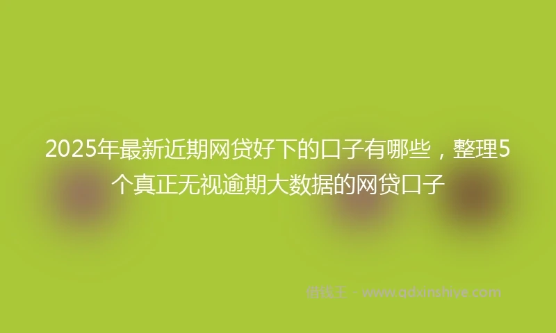 2025年最新近期网贷好下的口子有哪些，整理5个真正无视逾期大数据的网贷口子