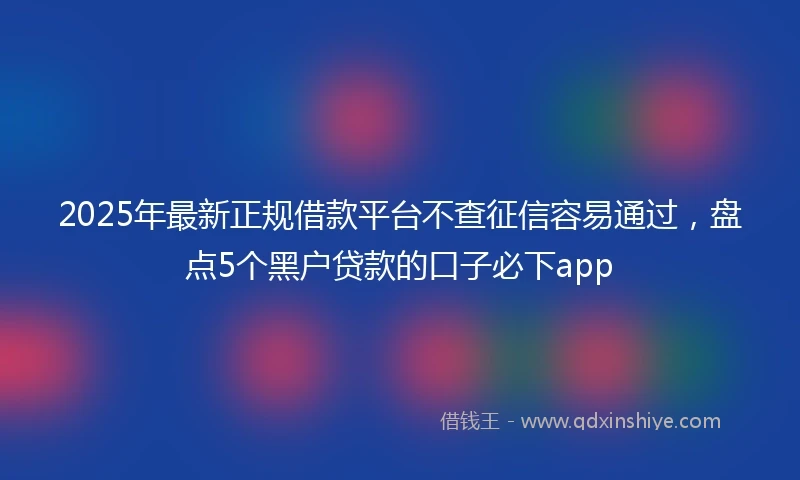 2025年最新正规借款平台不查征信容易通过，盘点5个黑户贷款的口子必下app