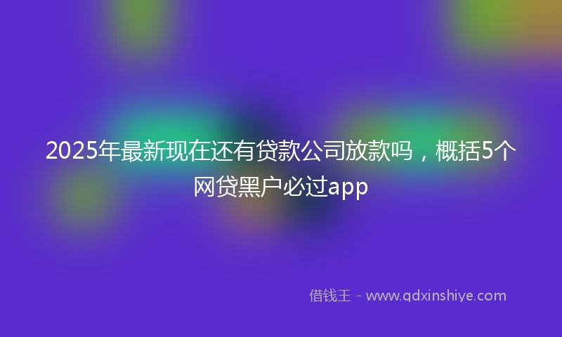 2025年最新现在还有贷款公司放款吗，概括5个网贷黑户必过app