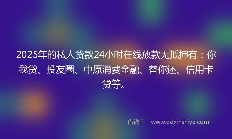 2025年的私人贷款24小时在线放款无抵押有：你我贷、投友圈、中原消费金融、替你还、信用卡贷等。