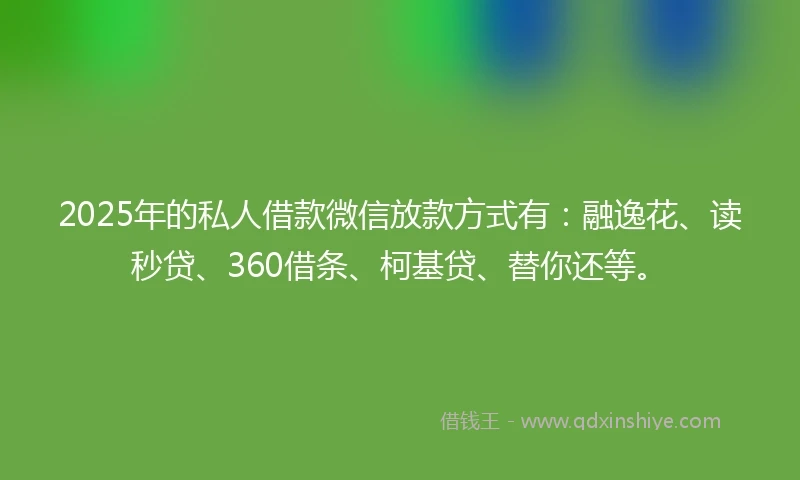2025年的私人借款微信放款方式有：融逸花、读秒贷、360借条、柯基贷、替你还等。