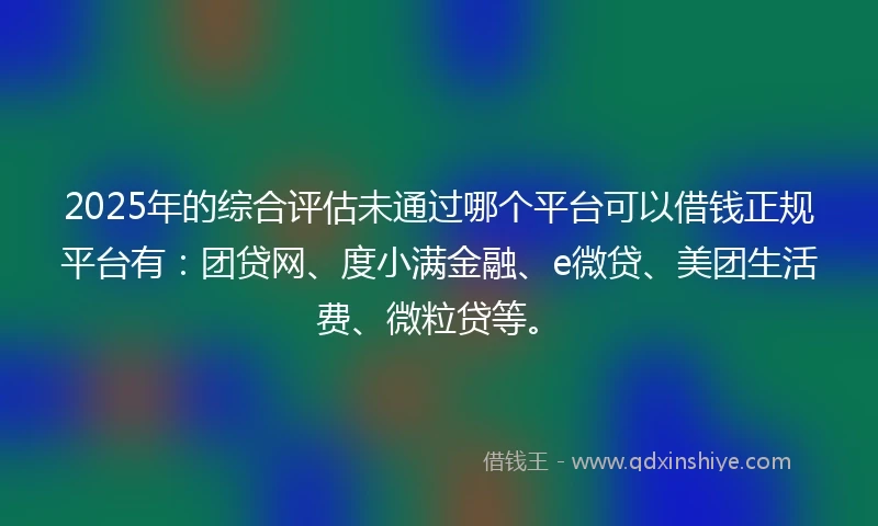 2025年的综合评估未通过哪个平台可以借钱正规平台有：团贷网、度小满金融、e微贷、美团生活费、微粒贷等。