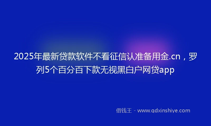 2025年最新贷款软件不看征信认准备用金.cn，罗列5个百分百下款无视黑白户网贷app