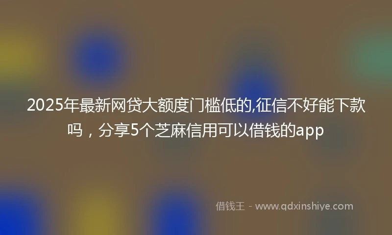 2025年最新网贷大额度门槛低的,征信不好能下款吗，分享5个芝麻信用可以借钱的app