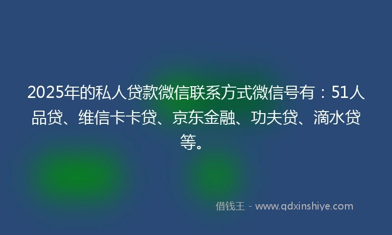 2025年的私人贷款微信联系方式微信号有：51人品贷、维信卡卡贷、京东金融、功夫贷、滴水贷等。