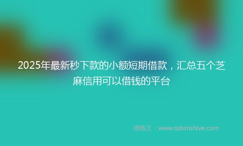 2025年最新秒下款的小额短期借款，汇总五个芝麻信用可以借钱的平台