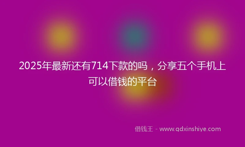 2025年最新还有714下款的吗，分享五个手机上可以借钱的平台