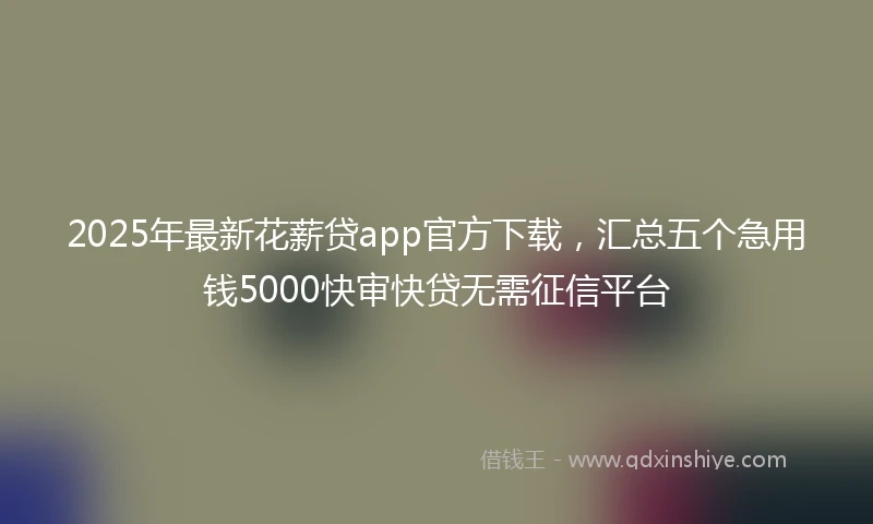 2025年最新花薪贷app官方下载,汇总五个急用钱5000快审快贷无需征信平台
