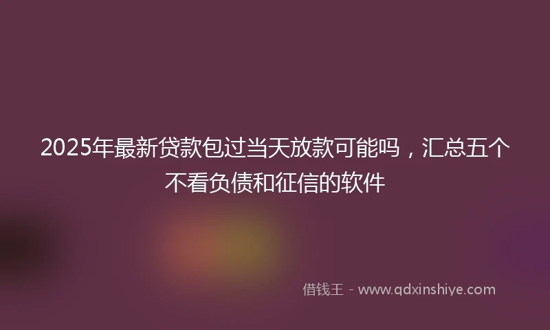 2025年最新贷款包过当天放款可能吗，汇总五个不看负债和征信的软件