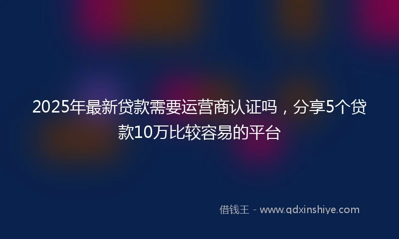 2025年最新贷款需要运营商认证吗,分享5个贷款10万比较容易的平台