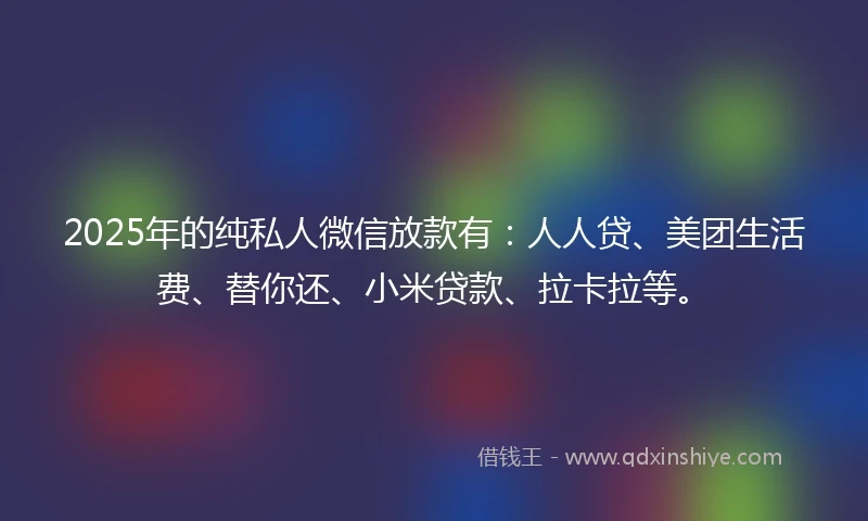 2025年的纯私人微信放款有：人人贷、美团生活费、替你还、小米贷款、拉卡拉等。