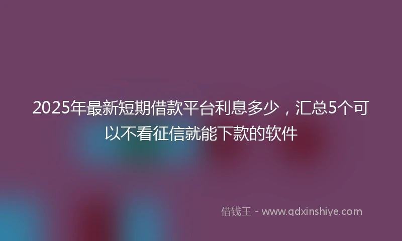 2025年最新短期借款平台利息多少，汇总5个可以不看征信就能下款的软件