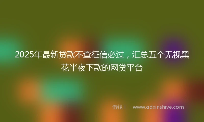 2025年最新贷款不查征信必过,汇总五个无视黑花半夜下款的网贷平台