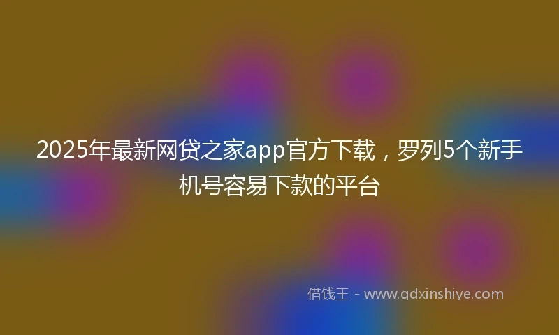 2025年最新网贷之家app官方下载,罗列5个新手机号容易下款的平台