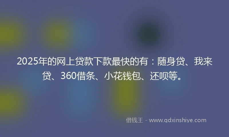 2025年的网上贷款下款最快的有：随身贷、我来贷、360借条、小花钱包、还呗等。